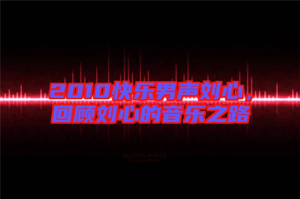 2010快樂男聲劉心,回顧劉心的音樂之路