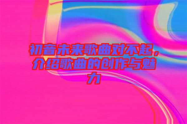初音未來歌曲對不起，介紹歌曲的創作與魅力