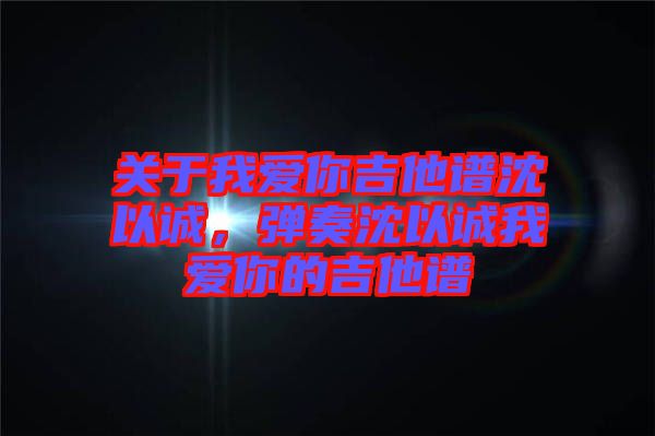關(guān)于我愛你吉他譜沈以誠(chéng),彈奏沈以誠(chéng)我愛你的吉他譜