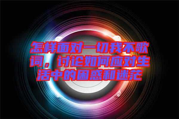 怎樣面對(duì)一切我不歌詞,討論如何應(yīng)對(duì)生活中的困惑和迷茫