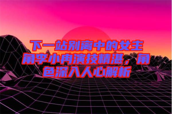 下一站別離中的女主角李小冉演技精湛,角色深入人心解析