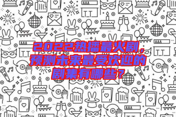 2022熱播最火劇，預測未來最受歡迎的劇集有哪些？