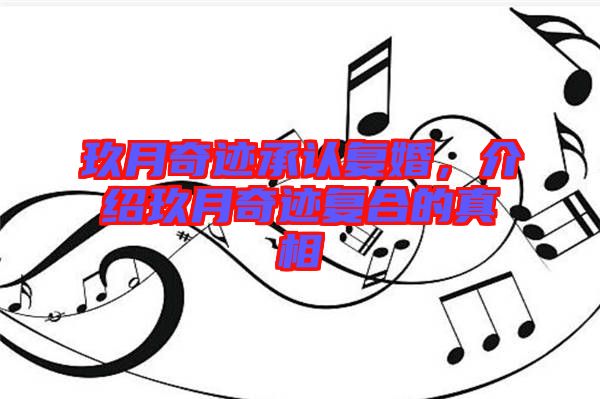 玖月奇跡承認(rèn)復(fù)婚,介紹玖月奇跡復(fù)合的真相