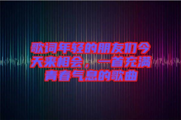 歌詞年輕的朋友們今天來相會,一首充滿青春氣息的歌曲