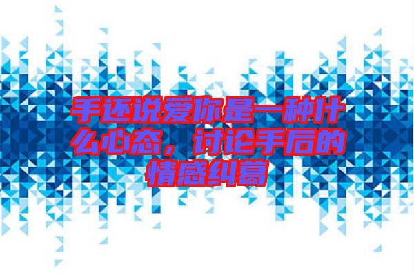 手還說愛你是一種什么心態(tài),討論手后的情感糾葛