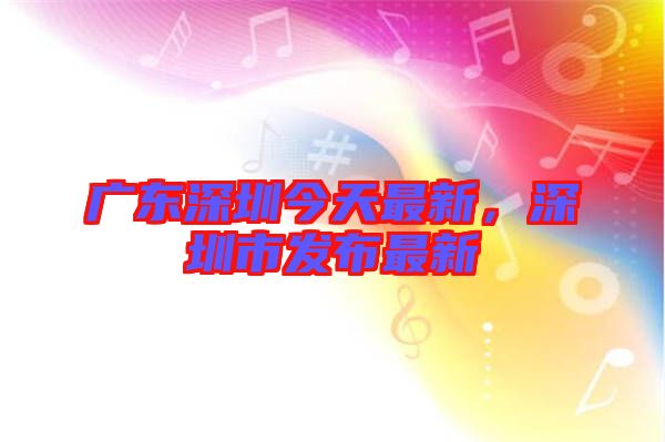 廣東深圳今天最新,深圳市發(fā)布最新