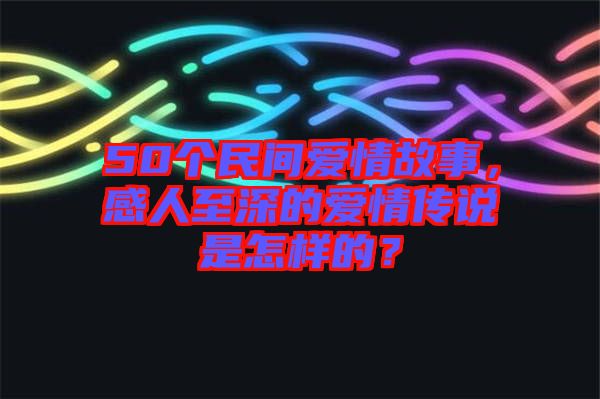 50個民間愛情故事,感人至深的愛情傳說是怎樣的?