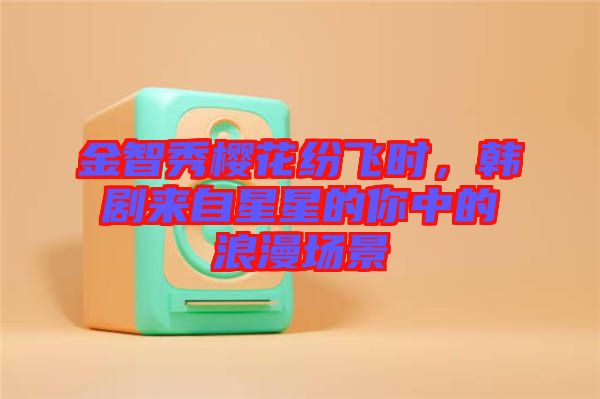金智秀櫻花紛飛時,韓劇來自星星的你中的浪漫場景