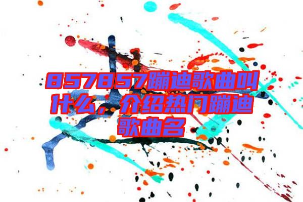 857857蹦迪歌曲叫什么,介紹熱門(mén)蹦迪歌曲名