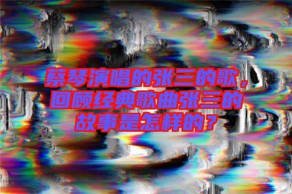 蔡琴演唱的張三的歌，回顧經典歌曲張三的故事是怎樣的？