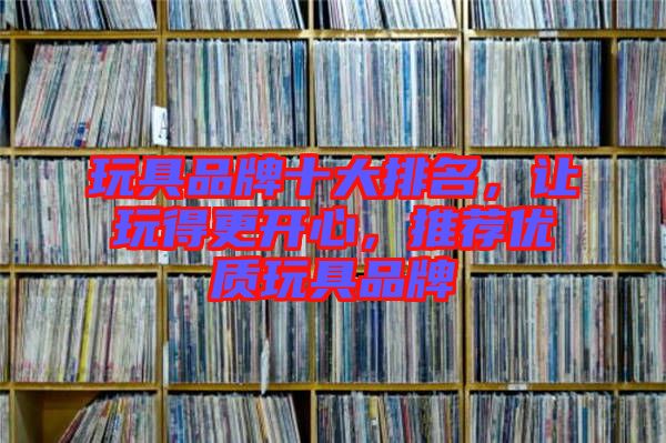 玩具品牌十大排名，讓玩得更開心，推薦優質玩具品牌