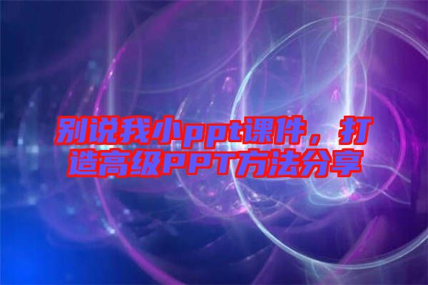 別說我小ppt課件，打造高級PPT方法分享