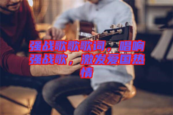 強戰歌歌歌詞,唱響強戰歌,激發愛國熱情