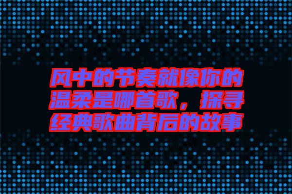 風中的節奏就像你的溫柔是哪首歌,探尋經典歌曲背后的故事