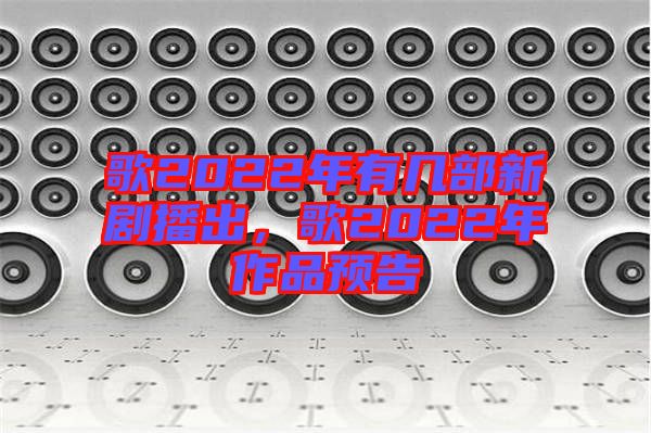 歌2022年有幾部新劇播出，歌2022年作品預(yù)告