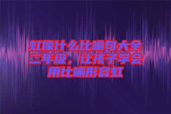 虹像什么比喻句大全二年級(jí),讓孩子學(xué)會(huì)用比喻形容虹