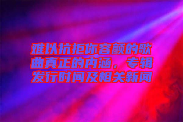 難以抗拒你容顏的歌曲真正的內涵,專輯發行時間及相關新聞