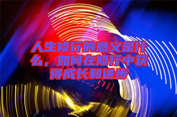人生修行的意義是什么,如何在修行中獲得成長(zhǎng)和進(jìn)步