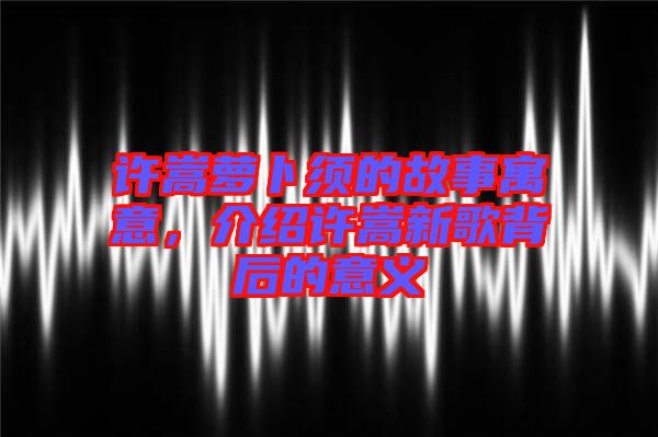 許嵩蘿卜須的故事寓意，介紹許嵩新歌背后的意義