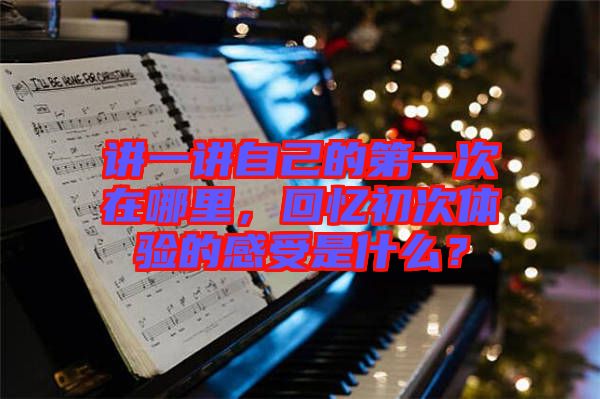 講一講自己的第一次在哪里，回憶初次體驗的感受是什么？