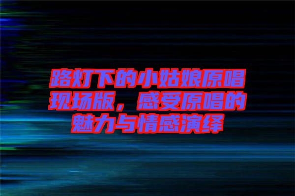 路燈下的小姑娘原唱現(xiàn)場版,感受原唱的魅力與情感演繹