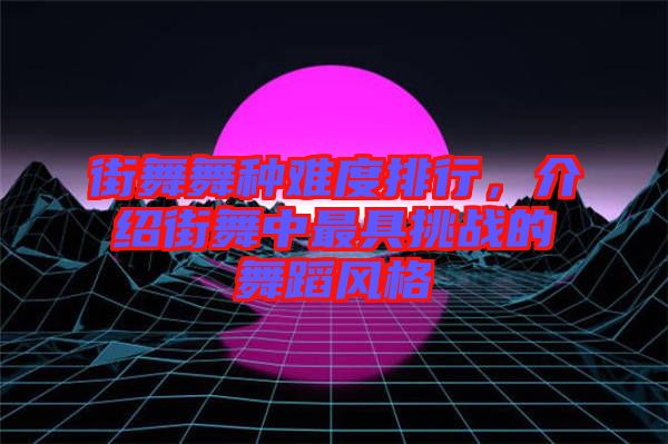 街舞舞種難度排行，介紹街舞中最具挑戰的舞蹈風格