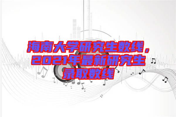 海南大學研究生數線,2021年最新研究生錄取數線