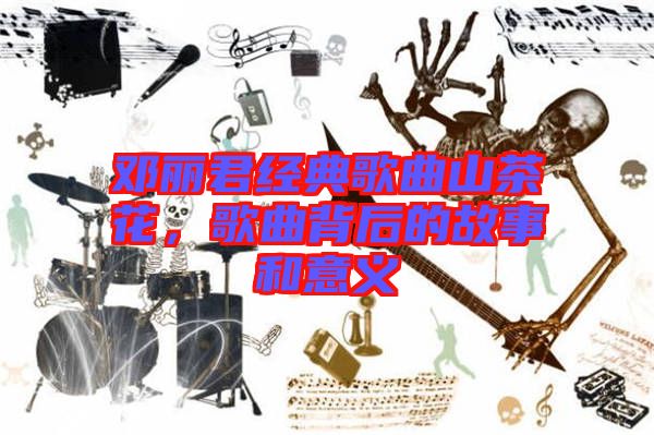 鄧麗君經典歌曲山茶花,歌曲背后的故事和意義