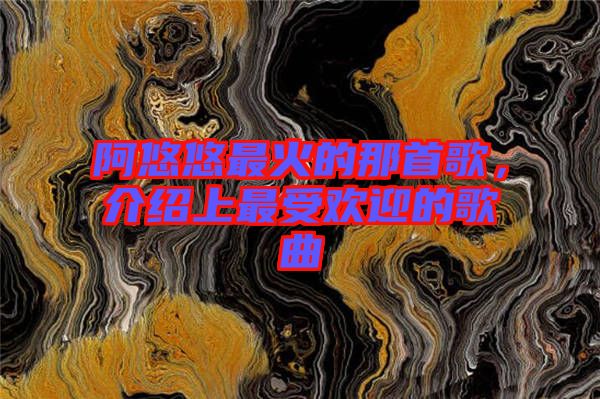 阿悠悠最火的那首歌,介紹上最受歡迎的歌曲