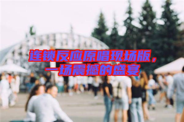 連鎖反應原唱現場版，一場震撼的盛宴