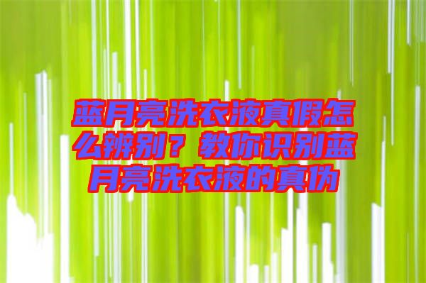 藍月亮洗衣液真假怎么辨別?教你識別藍月亮洗衣液的真偽