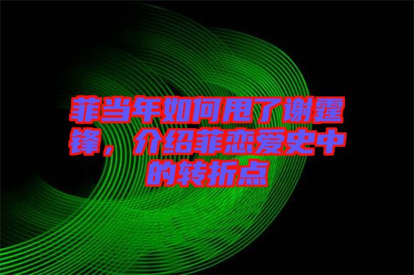 菲當年如何甩了謝霆鋒，介紹菲戀愛史中的轉折點