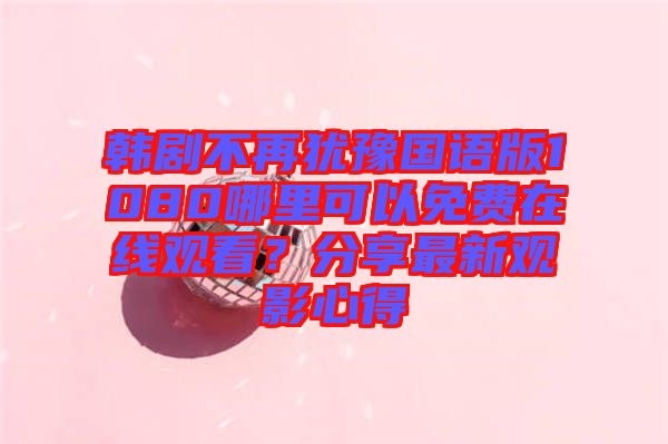 韓劇不再猶豫國語版1080哪里可以免費在線觀看?分享最新觀影心得