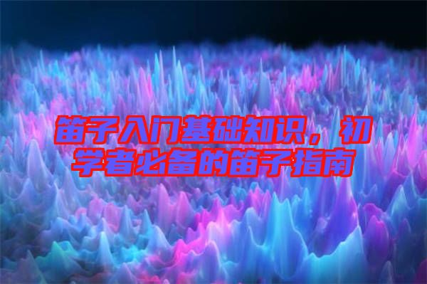 笛子入門基礎知識，初學者必備的笛子指南