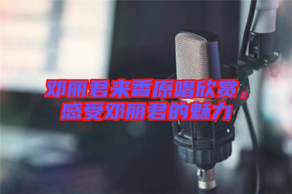 鄧麗君來香原唱欣賞,感受鄧麗君的魅力