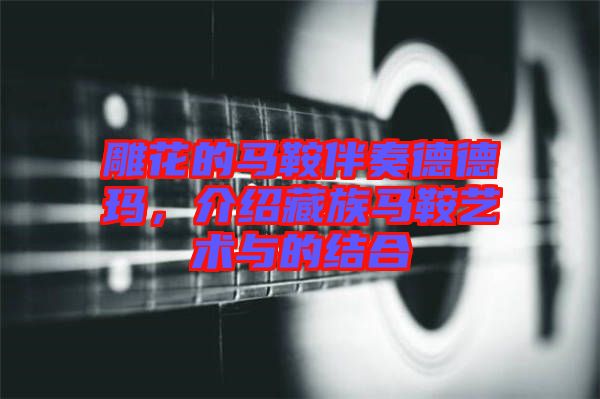 雕花的馬鞍伴奏德德瑪,介紹藏族馬鞍藝術(shù)與的結(jié)合