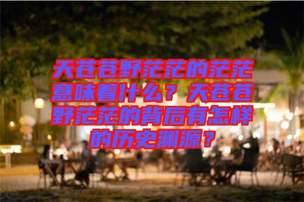 天蒼蒼野茫茫的茫茫意味著什么？天蒼蒼野茫茫的背后有怎樣的歷史淵源？