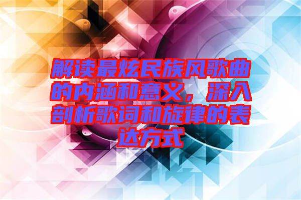 解讀最炫民族風歌曲的內(nèi)涵和意義,深入剖析歌詞和旋律的表達方式