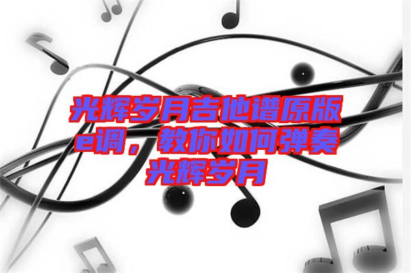 光輝歲月吉他譜原版e調，教你如何彈奏光輝歲月