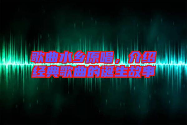 歌曲水鄉(xiāng)原唱,介紹經(jīng)典歌曲的誕生故事