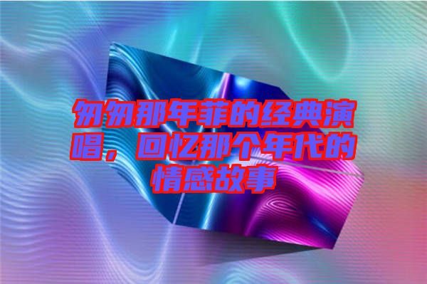 匆匆那年菲的經(jīng)典演唱,回憶那個年代的情感故事