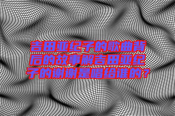 吉田亞紀子的歌曲背后的故事解吉田亞紀子的謝謝是唱給誰的？