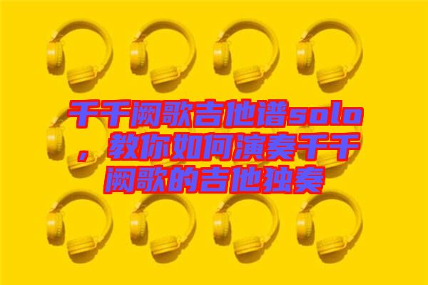 千千闕歌吉他譜solo,教你如何演奏千千闕歌的吉他獨奏