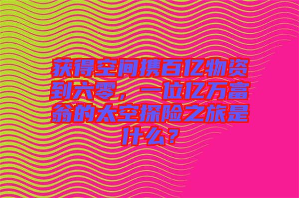 獲得空間攜百億物資到六零，一位億萬富翁的太空探險之旅是什么？