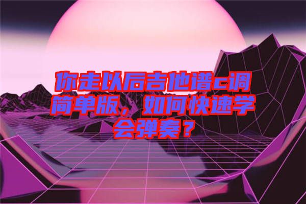 你走以后吉他譜c調簡單版，如何快速學會彈奏？