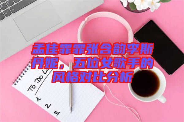 孟佳霏霏張含韻李斯丹妮,五位女歌手的風(fēng)格對比分析