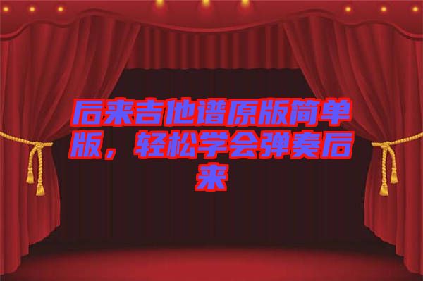 后來(lái)吉他譜原版簡(jiǎn)單版,輕松學(xué)會(huì)彈奏后來(lái)