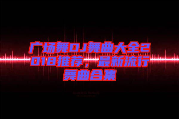 廣場(chǎng)舞DJ舞曲大全2018推薦,最新流行舞曲合集