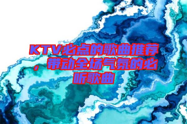 KTV必點(diǎn)的歌曲推薦,帶動(dòng)全場(chǎng)氣氛的必聽歌曲