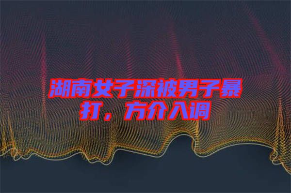 湖南女子深被男子暴打，方介入調